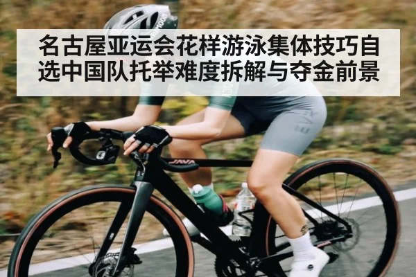 名古屋亚运会花样游泳集体技巧自选中国队托举难度拆解与夺金前景